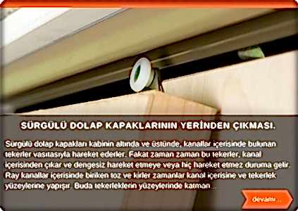  Sürgü ray kapaklar altta ve üstte bulunan kanallar içerisinde, tekerler vasıtasıyla hareket ederler. Fakat zaman zaman bu tekerler kanal içerisinden çıkar ve dengesiz çalışmaya sebep olur. Ray kanallar içerisinde biriken toz ve kirler zamanlar kanal içine ve tekerlek yüzeylerine yapışır. Buda tekerleklerin yüzeylerinde katman oluşturarak, ses çıkarmasına ve dengesiz çalışmasına sebebiyet verir. Dolabınızın ilk kurulumunda gayet düzgün ve stabil
