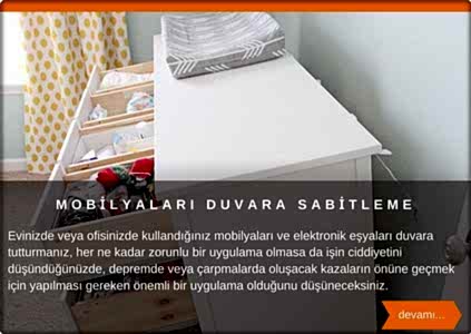 Olası kazalara karşı mobilyaları duvara sabitleme Çocuğunuzu günlük olarak bıraktığınız anaokulu/kreşlerde, evde çocuk bakımı, akrabanızın evi vb. yerlerde zaman geçiriyorsa, mobilya ve elektronik cihazların da buralarda sabitlendiğinden emin olunuz. Özellikle hiçbir cihaz ve mobilyalar çocuklardan uzak değildir deyimini asla aklınızdan çıkarmayınız.